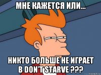 мне кажется или... никто больше не играет в don't starve ???