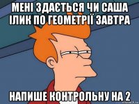 мені здається чи саша ілик по геометрії завтра напише контрольну на 2