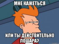 мне кажеться или ты действительно лошара?