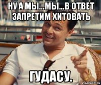 ну а мы...мы...в ответ запретим хитовать гудасу.