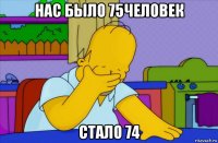 нас было 75человек стало 74