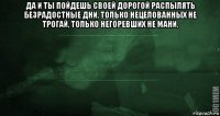 да и ты пойдешь своей дорогой распылять безрадостные дни, только нецелованных не трогай, только негоревших не мани. 