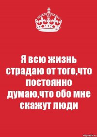 Я всю жизнь страдаю от того,что постоянно думаю,что обо мне скажут люди