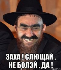  заха ! слющай , не болэй , да !