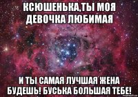 ксюшенька,ты моя девочка любимая и ты самая лучшая жена будешь! буська большая тебе!