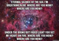 eternal silence of the sea. i'm breathing,alive. where are you now? where are you now? under the bring but faded light you set my heart on fire. where are you now? where are you now?