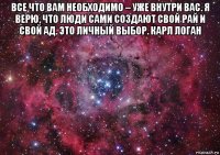 все что вам необходимо – уже внутри вас. я верю, что люди сами создают свой рай и свой ад. это личный выбор. карл логан 