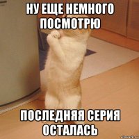 ну еще немного посмотрю последняя серия осталась