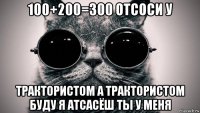 100+200=300 отсоси у трактористом а трактористом буду я атсасёш ты у меня