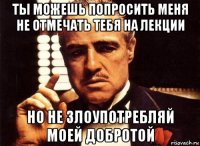 ты можешь попросить меня не отмечать тебя на лекции но не злоупотребляй моей добротой