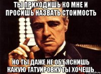 ты приходишь ко мне и просишь назвать стоимость но ты даже не объяснишь какую татуировку ты хочешь