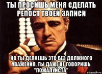 ты просишь меня сделать репост твоей записи но ты делаешь это без должного уважения, ты даже не говоришь "пожалуйста"