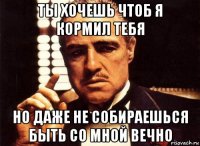 ты хочешь чтоб я кормил тебя но даже не собираешься быть со мной вечно