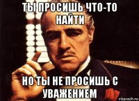 ты просишь что-то найти но ты не просишь с уважением