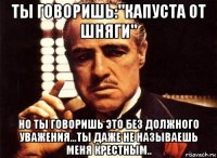 ты говоришь:"капуста от шняги" но ты говоришь это без должного уважения...ты даже не называешь меня крестным..