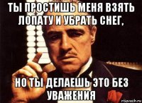 ты простишь меня взять лопату и убрать снег, но ты делаешь это без уважения