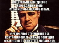 джентельмен,ежедневно бороздящий мою страницу,обращаюсь к вам: «чрезмерное стремление все контролировать-если не повредит физически, то измотает морально!»