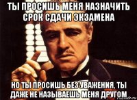 ты просишь меня назначить срок сдачи экзамена но ты просишь без уважения, ты даже не называешь меня другом