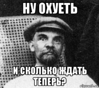 ну охуеть и сколько ждать теперь?