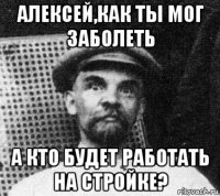 алексей,как ты мог заболеть а кто будет работать на стройке?