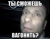 ты сможешь вагонить?