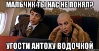 мальчик ты нас не понял? угости антоху водочкой