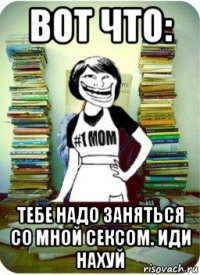 вот что: тебе надо заняться со мной сексом. иди нахуй