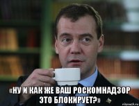  «ну и как же ваш роскомнадзор это блокирует?»