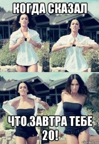 когда сказал что завтра тебе 20!