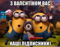 з валєнтіном вас наші підписники)