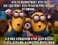 кто то пьянствует, кто то бл@дствует, кто то бегает по городу от омона... а я уже слишком стар для всего этого дерьма. я смотрю мультики.