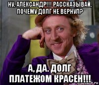 ну, александр!!! рассказывай, почему долг не вернул? а, да. долг платежом красен!!!