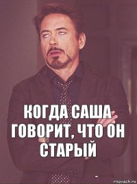 когда саша говорит, что он старый