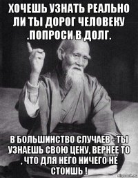 хочешь узнать реально ли ты дорог человеку .попроси в долг. в большинство случаев - ты узнаешь свою цену, вернее то , что для него ничего не стоишь !