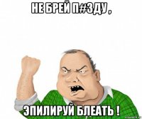 не брей п#зду , эпилируй блеать !