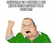 эдуардо,с 23 февраля и взе дагое блеять!!!чану тоже блеять!!! 