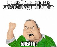 я новый мужик блеать старого не будет и не хнычь блеать!