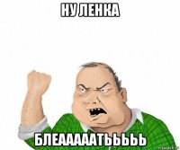 ну ленка блеааааатььььь