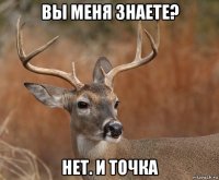 вы меня знаете? нет. и точка