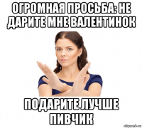 огромная просьба: не дарите мне валентинок подарите лучше пивчик