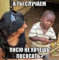 а ты случаем писю не хочешь пососать?