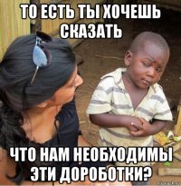 то есть ты хочешь сказать что нам необходимы эти дороботки?