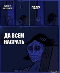 Пап? Пап свет вырубиля  ДА ВСЕМ НАСРАТЬ 