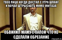 твое лицо когда достал с утра шланг и начал штрыскать мимо унитаза обвинил маму с папой что не сделали обрезание