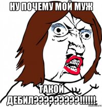 ну почему мой муж такой дебил?????????!!!!!!