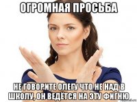 огромная просьба не говорите олегу что не над в школу, он ведётся на эту фигню