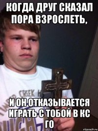 когда друг сказал пора взрослеть, и он отказывается играть с тобой в кс го