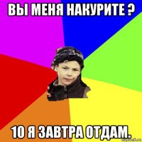 вы меня накурите ? 10 я завтра отдам.