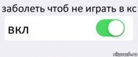 заболеть чтоб не играть в кс вкл 