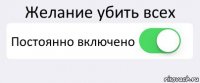 Желание убить всех Постоянно включено 